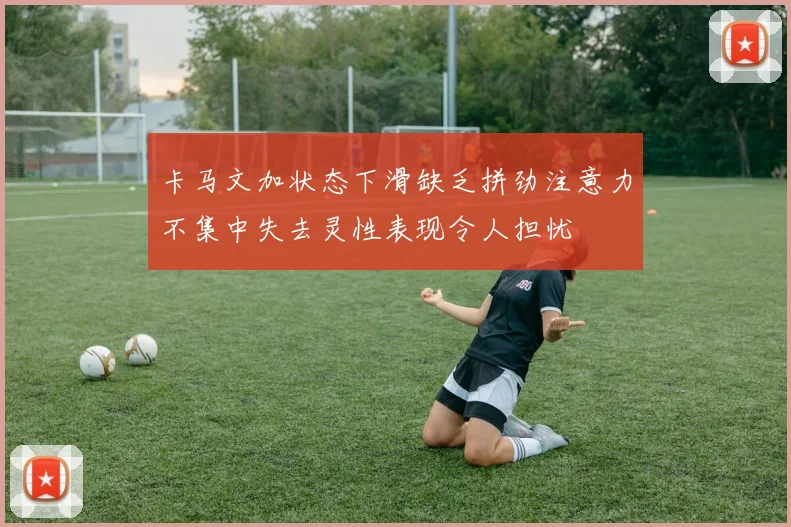 卡马文加状态下滑缺乏拼劲注意力不集中失去灵性表现令人担忧