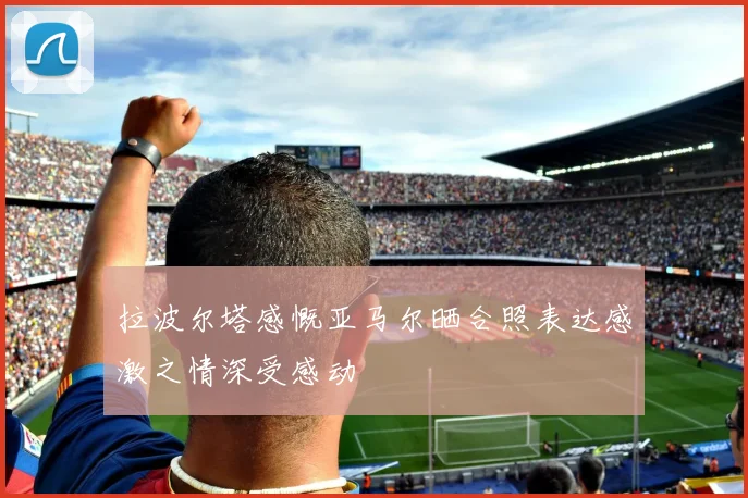 拉波尔塔感慨亚马尔晒合照表达感激之情深受感动